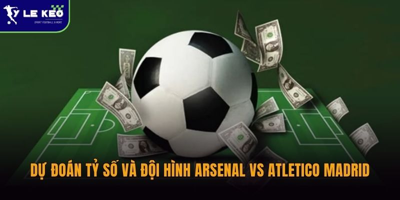 Dự đoán tỷ số và đội hình Arsenal vs Atletico Madrid