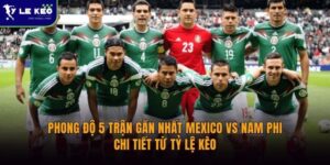 Phong độ 5 trận gần nhất Mexico vs Nam Phi | Chi tiết từ Tỷ lệ kèo