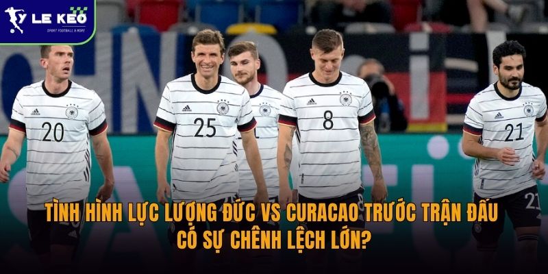 Tình hình lực lượng Đức vs Curacao trước trận đấu | Có sự chênh lệch lớn?