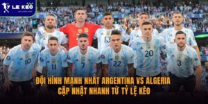 Đội hình mạnh nhất Argentina vs Algeria | Cập nhật nhanh từ Tỷ lệ kèo